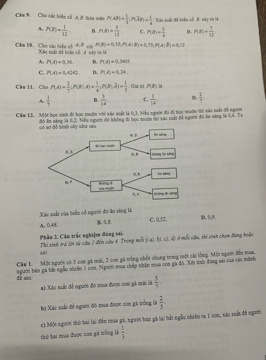 Cho các biến cố A,B thỏa mãn P(AB)= 1/3 ;P(overline AB)= 1/4 . Xác suất đề biến cố B xây ra là
A. P(B)= 1/12 . B. P(B)= 5/12 . C. P(B)= 3/4 . D. P(B)= 7/12 .
Câu 10. Cho các biển cố 4, B với P(B)=0,35;P(A|B)=0,75;P(A|overline B)=0,12
Xác suất đề biến cố A xày ra là
A. P(A)=0,36. B. P(A)=0,3405.
C. P(A)=0,4242. D. P(A)=0,24.
Câu 11. Cho. P(A)= 2/7 ;P(B|A)= 1/4 ;P(B|overline A)= 1/5 . Giá trị P(B) là
C.
A.  1/7 .  3/14 .  1/14 .
B.
D.  2/7 .
Câu 12. Một học sinh đi học muộn với xác suất là 0,3. Nếu người đó đi học muộn thì xác suất đề người
đó ăn sáng là 0,2. Nếu người đó không đi học muộn thì xác suất đề người đó ăn sáng là 0,6. Ta
Xác suất của biến cố người đó ăn sáng là
A. 0,48. B. 0,8. C. 0,52. D. 0,9.
Phần 2. Câu trắc nghiệm đúng sai.
Thí sinh trả lời từ câu 1 đến câu 4. Trong mỗi ý a), b), c), d) ở mỗi câu, thí sinh chọn đúng hoặc
sai
Câu 1. Một người có 5 con gà mái, 2 con gà trống nhốt chung trong một cái lồng. Một người đến mua,
người bán gà bắt ngẫu nhiên 1 con. Người mua chấp nhận mua con gà đó. Xét tính đúng sai của các mệnh
đề sau:
a) Xác suất đề người đó mua được con gà mái là  5/7 .
b) Xác suất đề người đó mua được con gà trống là  2/5 .
c) Một người thứ hai lại đến mua gà, người bán gà lại bắt ngẫu nhiên ra 1 con, xác suất để người
thứ hai mua được con gà trống là  1/3 .