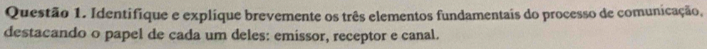 Identifique e explique brevemente os três elementos fundamentais do processo de comunicação, 
destacando o papel de cada um deles: emissor, receptor e canal.