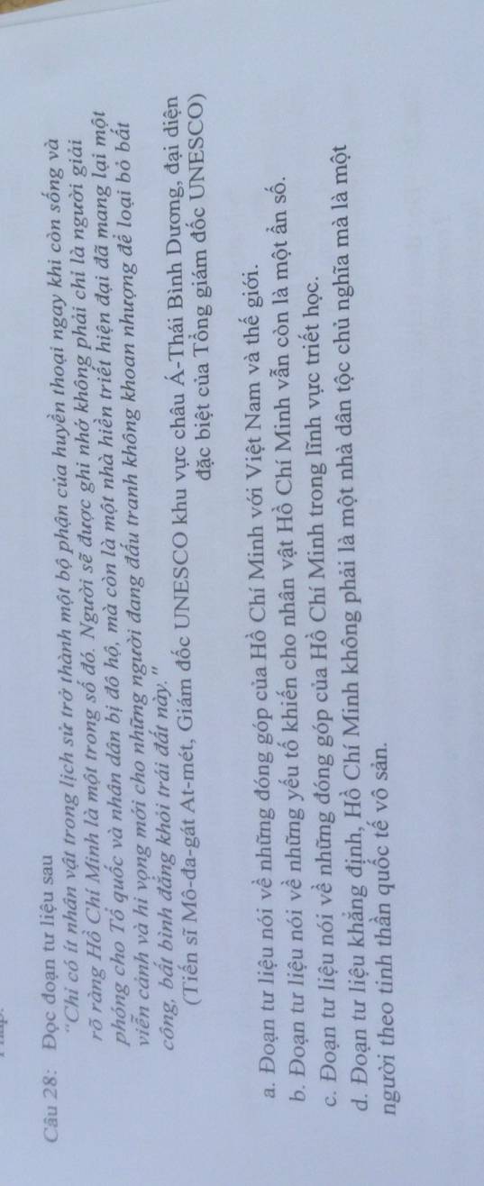 Đọc đoạn tư liệu sau 
'Chỉ có ít nhân vật trong lịch sử trở thành một bộ phận của huyền thoại ngay khi còn sống và 
rõ ràng Hồ Chí Minh là một trong số đó. Người sẽ được ghi nhớ không phải chỉ là người giải 
phóng cho Tổ quốc và nhân dân bị đô hộ, mà còn là một nhà hiền triết hiện đại đã mang lại một 
viễn cảnh và hi vọng mới cho những người đang đấu tranh không khoan nhượng để loại bỏ bất 
công, bất bình đắng khỏi trái đất này." 
(Tiến sĩ Mô-đa-gát At-mét, Giám đốc UNESCO khu vực châu Á-Thái Bình Dương, đại diện 
đặc biệt của Tổng giám đốc UNESCO) 
a. Đoạn tư liệu nói về những đóng góp của Hồ Chí Minh với Việt Nam và thế giới. 
b. Đoạn tư liệu nói về những yếu tố khiến cho nhân vật Hồ Chí Minh vẫn còn là một ẩn số. 
c. Đoạn tư liệu nói về những đóng góp của Hồ Chí Minh trong lĩnh vực triết học. 
d. Đoạn tư liệu khẳng định, Hồ Chí Minh không phải là một nhà dân tộc chủ nghĩa mà là một 
người theo tinh thần quốc tế vô sản.