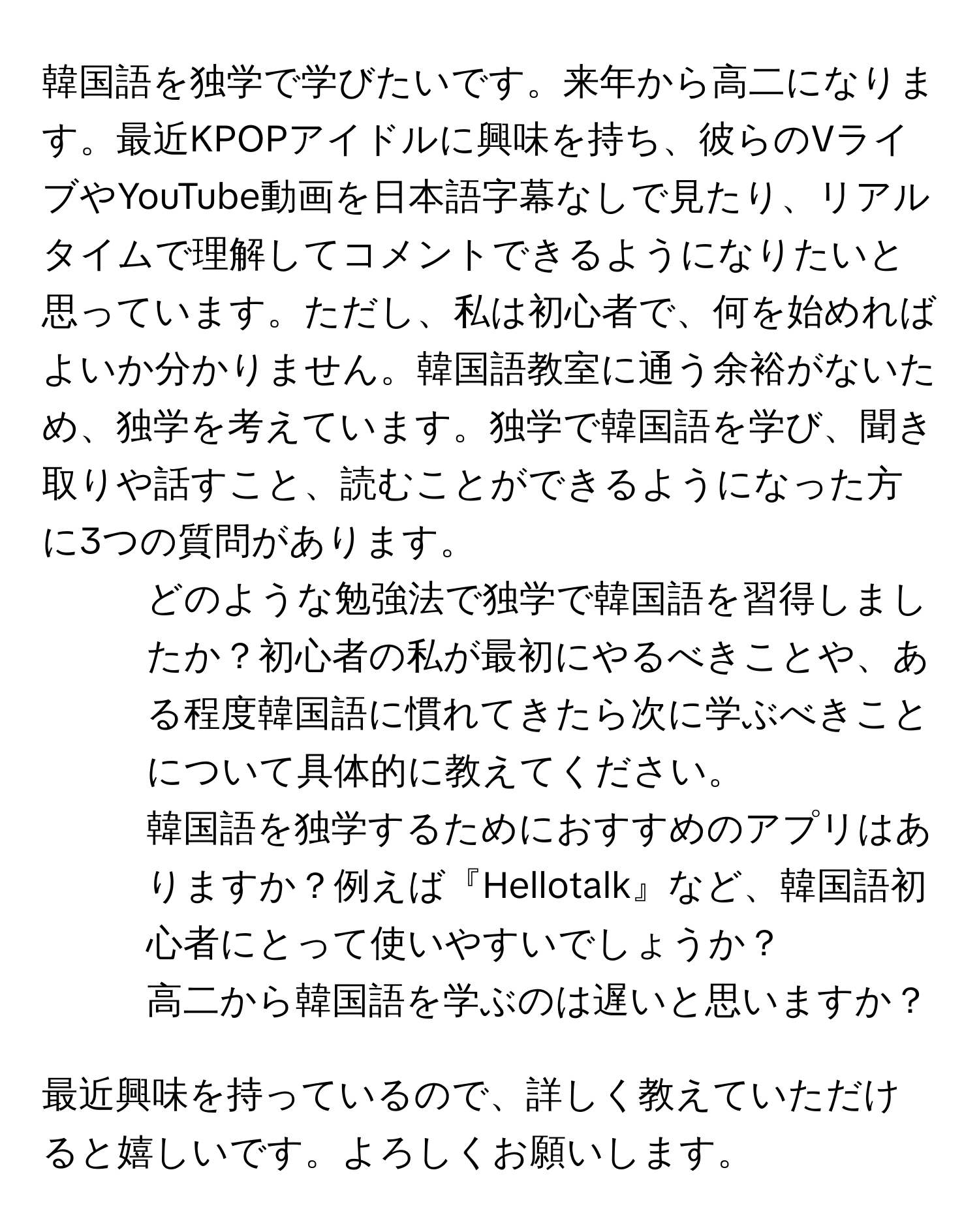 韓国語を独学で学びたいです。来年から高二になります。最近KPOPアイドルに興味を持ち、彼らのVライブやYouTube動画を日本語字幕なしで見たり、リアルタイムで理解してコメントできるようになりたいと思っています。ただし、私は初心者で、何を始めればよいか分かりません。韓国語教室に通う余裕がないため、独学を考えています。独学で韓国語を学び、聞き取りや話すこと、読むことができるようになった方に3つの質問があります。

1. どのような勉強法で独学で韓国語を習得しましたか？初心者の私が最初にやるべきことや、ある程度韓国語に慣れてきたら次に学ぶべきことについて具体的に教えてください。
2. 韓国語を独学するためにおすすめのアプリはありますか？例えば『Hellotalk』など、韓国語初心者にとって使いやすいでしょうか？
3. 高二から韓国語を学ぶのは遅いと思いますか？

最近興味を持っているので、詳しく教えていただけると嬉しいです。よろしくお願いします。