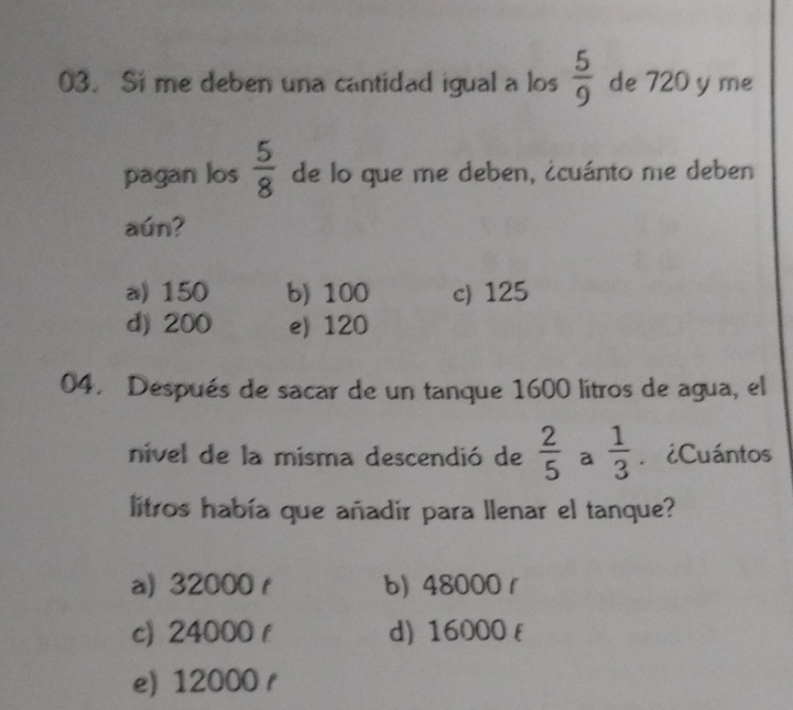 Si me deben una cantidad igual a los  5/9  de 720 y me
pagan los  5/8  de lo que me deben, ¿cuánto me deben
aún?
a) 150 b) 100 c) 125
d) 200 e) 120
04. Después de sacar de un tanque 1600 litros de agua, el
nivel de la misma descendió de  2/5  a  1/3 . ¿Cuántos
litros había que añadir para llenar el tanque?
a) 32000 r b) 48000 1
c) 24000 f d) 16000 (
e) 12000 r