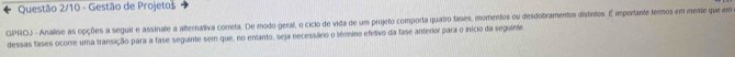 Questão 2/10 - Gestão de Projeto 
GPROJ - Analise as opções a seguir e assinale a alternaliva correta. De modo geraf, o ciclo de vida de um projeto comporta quatro fases, momentos ou desdobramentos distintos. É importante fermos em mee que em 
dessas tases ocorre uma transição para a fase seguinte sem que, no entanto, seja necessário o tévmino efetivo da fase anterior para o início da seguinte.