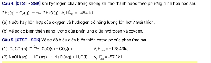 [CTST - SGK] Khí hydrogen cháy trong không khí tạo thành nước theo phương trình hoá học sau:
2H_2(g)+O_2(g)-leftharpoons 2H_2O(g)△ _rH_(298)^(θ)=-484kJ
(a) Nước hay hỗn hợp của oxygen và hydrogen có năng lượng lớn hơn? Giái thích. 
(b) Vẽ sơ đồ biến thiên năng lượng của phản ứng giữa hydrogen và oxygen. 
Câu 5. [CTST - SGK] Vẽ sơ đồ biểu diễn biến thiên enthalpy của phản ứng sau: 
(1) CaCO_3(s)^-Cto CaO(s)+CO_2(g) △ H_(298)°=+178,49kJ
(2) NaOH(aq)+HCl(aq)to NaCl(aq)+H_2O(l) △ H_(298)°=-57,3kJ