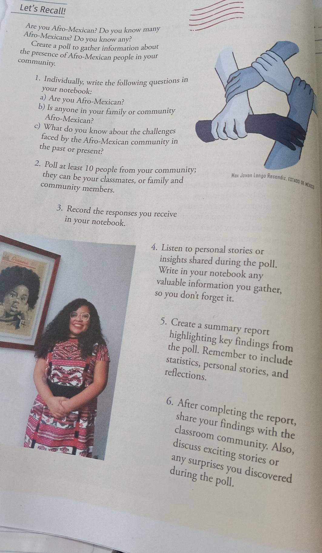 Let’s Recall! 
Are you Afro-Mexican? Do you know many 
Afro-Mexicans? Do you know any? 
Create a poll to gather information about 
the presence of Afro-Mexican people in your 
community. 
1. Individually, write the following questions in 
your notebook: 
a) Are you Afro-Mexican? 
b) Is anyone in your family or community 
Afro-Mexican? 
c) What do you know about the challenges 
faced by the Afro-Mexican community in 
the past or present? 
2. Poll at least 10 people from your communi 
they can be your classmates, or family and 
Max Jovan Longo Resendiz, EsTadO dE Méxco 
community members. 
3. Record the responses you receive 
in your notebook. 
4. Listen to personal stories or 
G 
insights shared during the poll. 
Write in your notebook any 
valuable information you gather, 
so you don’t forget it. 
5. Create a summary report 
highlighting key findings from 
the poll. Remember to include 
statistics, personal stories, and 
reflections. 
6. After completing the report, 
share your findings with the 
classroom community. Also, 
discuss exciting stories or 
any surprises you discovered 
during the poll.