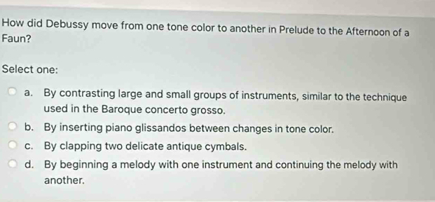 How did Debussy move from one tone color to another in Prelude to the Afternoon of a
Faun?
Select one:
a. By contrasting large and small groups of instruments, similar to the technique
used in the Baroque concerto grosso.
b. By inserting piano glissandos between changes in tone color.
c. By clapping two delicate antique cymbals.
d. By beginning a melody with one instrument and continuing the melody with
another.