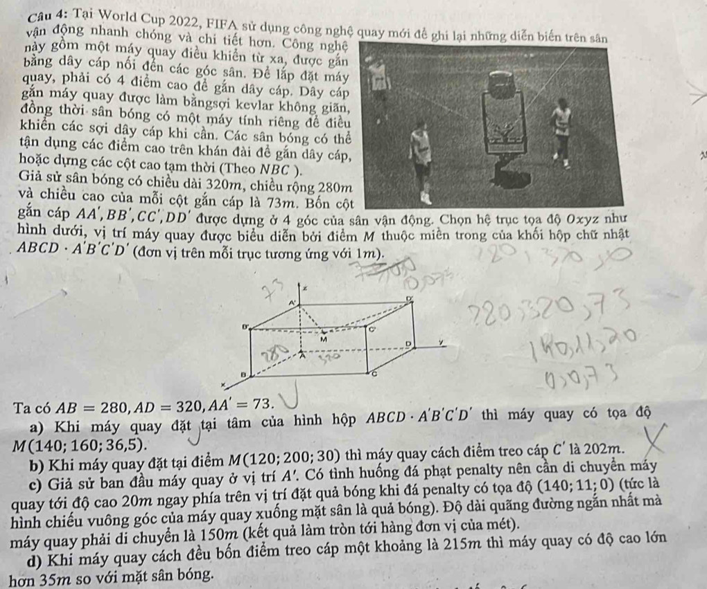 Tại World Cup 2022, FIFA sử dụng công nghệ quay mới đề ghi lại những diễn biến trên s
vận động nhanh chóng và chi tiết hơn. Công ngh
này gồm một máy quay điều khiển từ xa, được gắn
bằng dây cáp nối đền các góc sân. Để lắp đặt má
quay, phải có 4 điểm cao đề gắn dây cáp. Dây cá
gắn máy quay được làm bằngsợi kevlar không giãn
đồng thời sân bóng có một máy tính riêng đề điề
khiển các sợi dây cáp khi cần. Các sân bóng có th
tận dụng các điểm cao trên khán đài đề gắn dây cáp
~
hoặc dựng các cột cao tạm thời (Theo NBC ).
Giả sử sân bóng có chiều dài 320m, chiều rộng 280
và chiều cao của mỗi cột gắn cáp là 73m. Bốn c
gắn cáp AA',BB',CC',DD' được dựng ở 4 góc của sân vận động. Chọn hệ trục tọa độ Oxyz như
hình dưới, vị trí máy quay được biểu diễn bởi điểm M thuộc miên trong của khối hộp chữ nhật
ABC D. A'B'C'D' (đơn vị trên mỗi trục tương ứng với 1m).
Ta có AB=280,AD=320,AA'=73.
a) Khi máy quay đặt tại tâm của hình hộp ABCD· A'B'C'D' thì máy quay có tọa độ
M(140;160;36,5). là 202m.
b) Khi máy quay đặt tại điểm M(120;200;30) thì máy quay cách điểm treo cáp C'
c) Giả sử ban đầu máy quay ở vị trí A'. Có tình huống đá phạt penalty nên cần di chuyền máy
quay tới độ cao 20m ngay phía trên vị trí đặt quả bóng khi đá penalty có tọa độ (140;11;0) (tức là
hình chiếu vuông góc của máy quay xuống mặt sân là quả bóng). Độ dài quãng đường ngắn nhất mà
máy quay phải đi chuyển là 150m (kết quả làm tròn tới hàng đơn vị của mét).
d) Khi máy quay cách đều bốn điểm treo cáp một khoảng là 215m thì máy quay có độ cao lớn
hơn 35m so với mặt sân bóng.