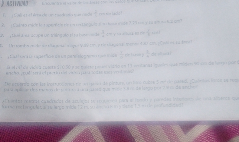 ACTIVIDAD Encuentra el valor de las áreas con los datos que se ban. I 
1. ¿Cuál es el área de un cuadrado que mide  2/5  cm de lado? 
2. ¿Cuánto mide la superficie de un rectángulo si su base mide 7.23 cm y su altura 6.2 cm? 
3. ¿Qué área ocupa un triángulo sí su base mide  3/4  cm y su altura es de  2/5 cm
4. Un rombo mide de diagonal mayor 9.09 cm, y de diagonal menor 4.87 cm. ¿Cuál es su área? 
A ¿Cuál será la superficie de un paralelogramo que mide  7/6  de base y  5/4  de altura? 
Si el m^2 de vidrio cuesta $10.50 y se quiere poner vidrio en 13 ventanas iguales que miden 90 cm de largo por 6
ancho, ¿cuál será el precio del vidrio para todas esas ventanas? 
De acuerdo con las instrucciones de un galón de pintura, un litro cubre 5m^2 de pared. ¿Cuántos litros se reo 
para aplicar dos manos de pintura a una pared que mide 3.8 m de largo por 2.9 m de ancho? 
¿Cuántos metros cuadrados de azulejos se requieren para el fondo y paredes interiores de una alberca qu 
forma rectangular, si su largo mide 12 m, su ancho 8 m y tiene 1.5 m de profundidad?