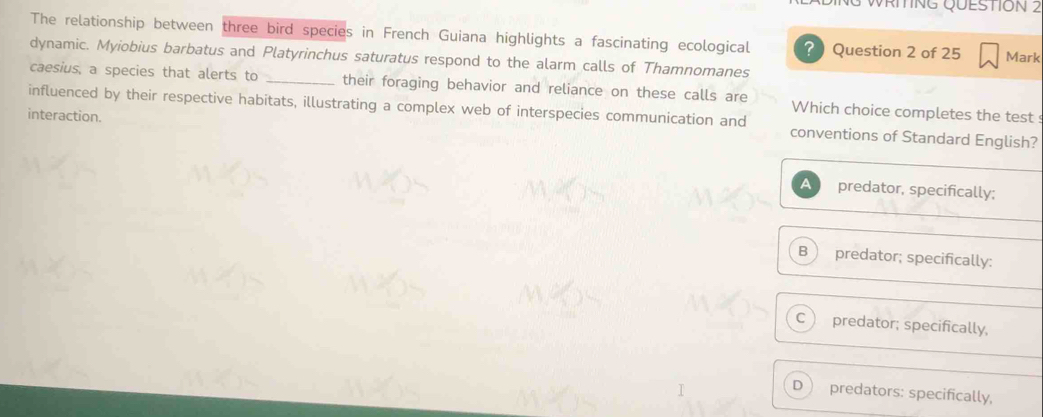 WRIING QUESTION 2
The relationship between three bird species in French Guiana highlights a fascinating ecological ? Question 2 of 25 Mark
dynamic. Myiobius barbatus and Platyrinchus saturatus respond to the alarm calls of Thamnomanes
caesius, a species that alerts to _their foraging behavior and reliance on these calls are Which choice completes the test 
interaction.
influenced by their respective habitats, illustrating a complex web of interspecies communication and conventions of Standard English?
A predator, specifically;
B  predator; specifically:
C predator; specifically,
D predators: specifically,