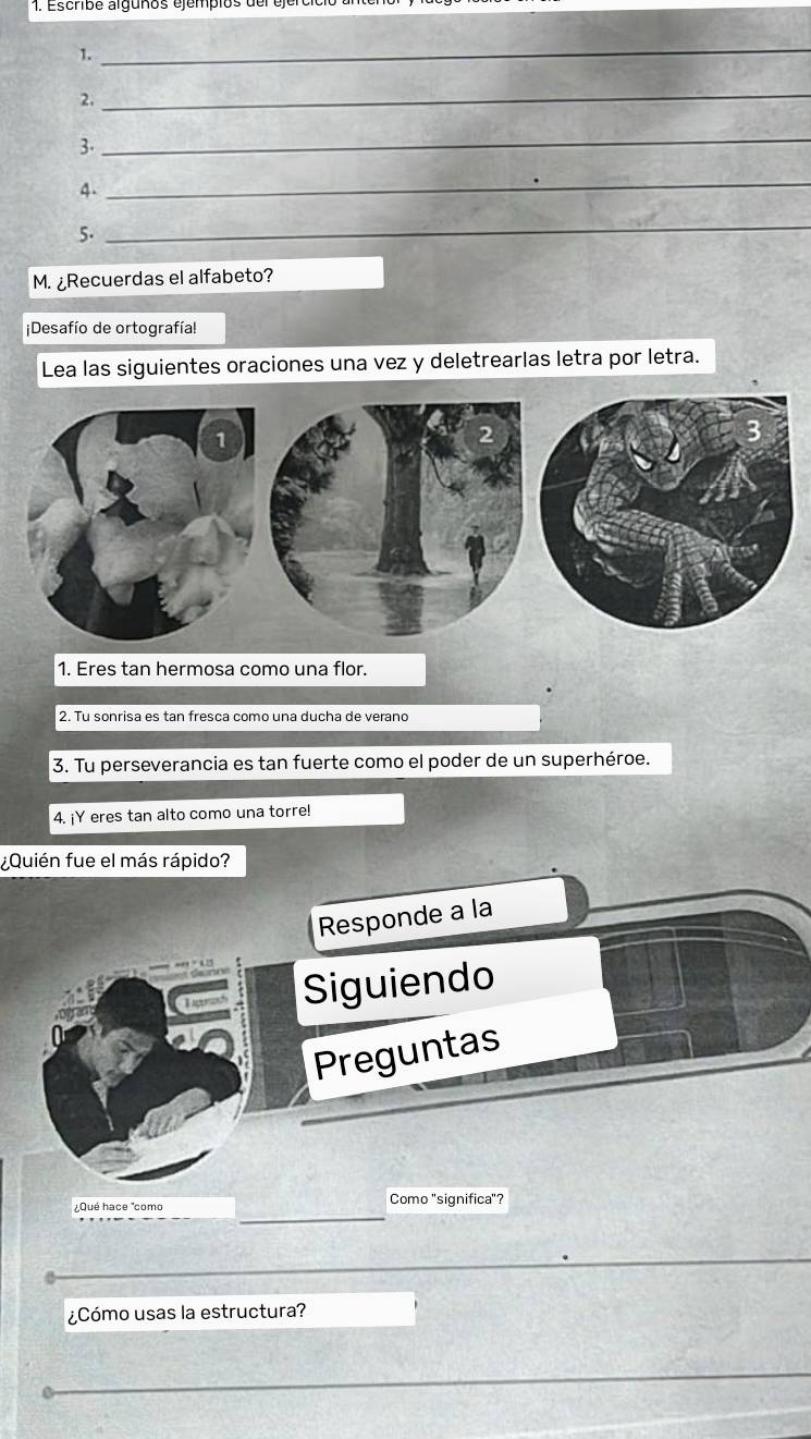 Escrbe alguños ejempios der e 
1. 
_ 
2. 
_ 
3. 
_ 
4. 
_ 
5. 
_ 
M. ¿Recuerdas el alfabeto? 
¡Desafío de ortografía! 
Lea las siguientes oraciones una vez y deletrearlas letra por letra. 
1. Eres tan hermosa como una flor. 
2. Tu sonrisa es tan fresca como una ducha de verano 
3. Tu perseverancia es tan fuerte como el poder de un superhéroe. 
4. ¡Y eres tan alto como una torre! 
¿Quién fue el más rápido? 
Responde a la 
Siguiendo 
Preguntas 
¿Qué hace "como Como "significa"? 
¿Cómo usas la estructura?