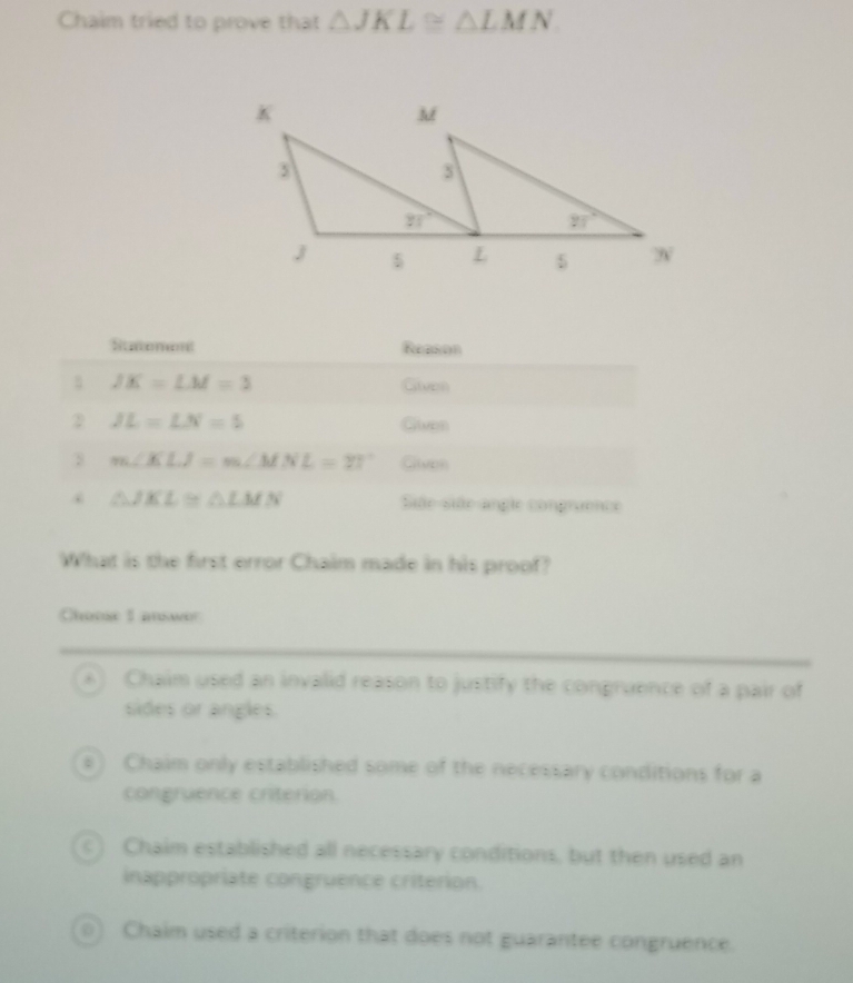 Chaim tried to prove that △ JKL≌ △ LMN
Statement Reason
JK=LM=3
Given
2 JL=LN=5 Given
m∠ KLJ=m∠ MNL=71° Glivon
. △ JKL≌ △ LMN Siãe-siãe angle congruence
What is the first error Chaim made in his proof?
Choose 1 answor
A) Chaim used an invalid reason to justify the congruence of a pair of
sides or angles.
e) Chaim only established some of the necessary conditions for a
congruence criterion
c) Chaim established all necessary conditions, but then used an
inappropriate congruence criterion.
01 Chaim used a criterion that does not guarantee congruence.