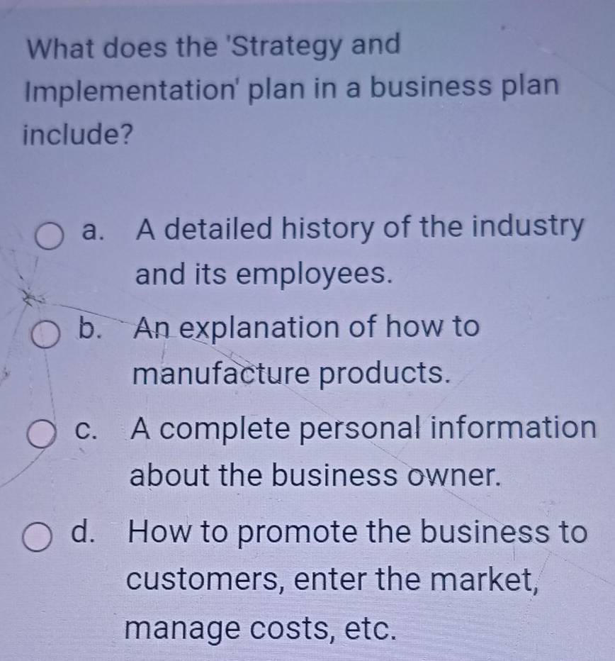 What does the 'Strategy and
Implementation' plan in a business plan
include?
a. A detailed history of the industry
and its employees.
b. An explanation of how to
manufacture products.
c. A complete personal information
about the business owner.
d. How to promote the business to
customers, enter the market,
manage costs, etc.