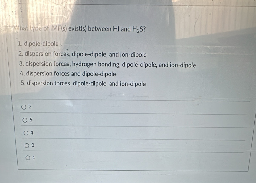 What type of II MF(s) exist(s) between HI and H_2S
1. dipole-dipole
2. dispersion forces, dipole-dipole, and ion-dipole
3. dispersion forces, hydrogen bonding, dipole-dipole, and ion-dipole
4. dispersion forces and dipole-dipole
5. dispersion forces, dipole-dipole, and ion-dipole
2
5
4
3
1