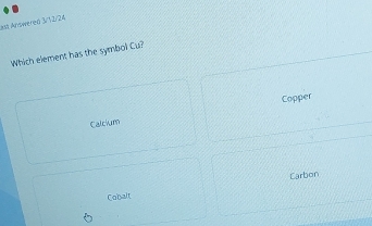 At Answereń 3/12/24
Which element has the symbol Cu?
Copper
Calcium
Carbon
Cobalt