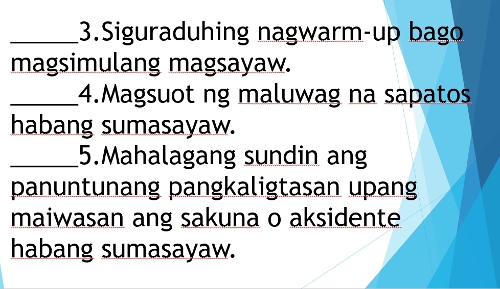 Siguraduhing nagwarm-up bago 
magsimulang magsayaw. 
_4.Magsuot ng maluwag na sapatos 
habang sumasayaw. 
_5.Mahalagang sundin ang 
panuntunang pangkaligtasan upang 
maiwasan ang sakuna o aksidente 
habang sumasayaw.