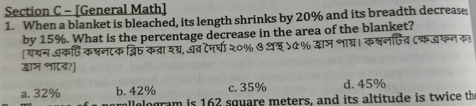 [General Math]
1. When a blanket is bleached, its length shrinks by 20% and its breadth decreases
by 15%. What is the percentage decrease in the area of the blanket?
[यशन धक्ि कश्वन८क ब्ि्
द्षाज शा८व?]
a. 32% b. 42%
c. 35%
d. 45%
allelogram is 162 square meters, and its altitude is twice th