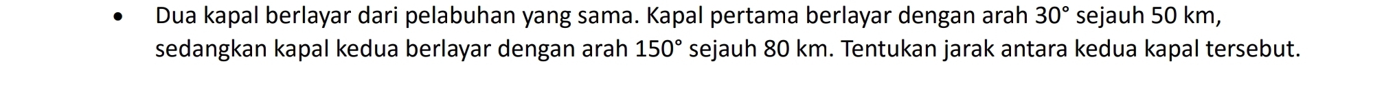 Dua kapal berlayar dari pelabuhan yang sama. Kapal pertama berlayar dengan arah 30° sejauh 50 km, 
sedangkan kapal kedua berlayar dengan arah 150° sejauh 80 km. Tentukan jarak antara kedua kapal tersebut.