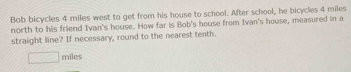 Bob bicycles 4 miles west to get from his house to school. After school, he bicycles 4 miles
north to his friend Ivan's house. How far is Bob's house from Ivan's house, measured in a 
straight line? If necessary, round to the nearest tenth.
□ miles