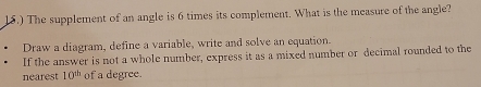 15.) The supplement of an angle is 6 times its complement. What is the measure of the angle? 
Draw a diagram, define a variable, write and solve an equation. 
If the answer is not a whole number, express it as a mixed number or decimal rounded to the 
nearest 10^(th) of a degree.