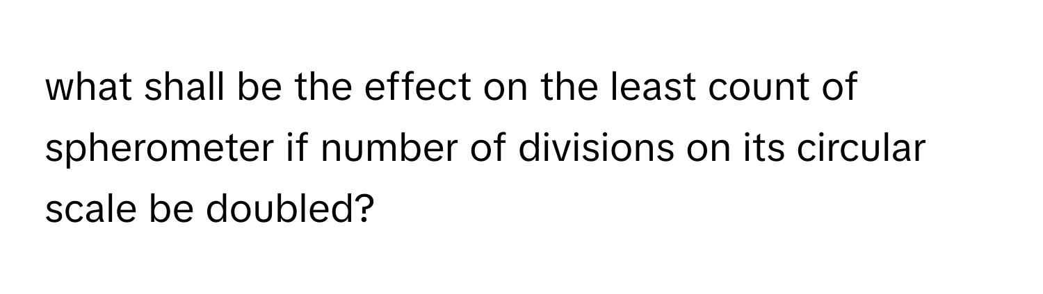 what shall be the effect on the least count of spherometer if number of divisions on its circular scale be doubled?