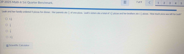 CIP 2025 Math 6 1st Quarter Benchmark. 7 of 9 1 2 3 4 5
Leah and her family ordered 4 pizzas for dinner. Her parents ate  1/2  of one pizza. Leah's sisters ate a total of 1 7/8  pizzas and her brothers ate 1 1/4  pizzas. How much pizza was left for Leah?
1 1/8 
 1/2 
 1/8 
1 1/4 
Scientific Calculator