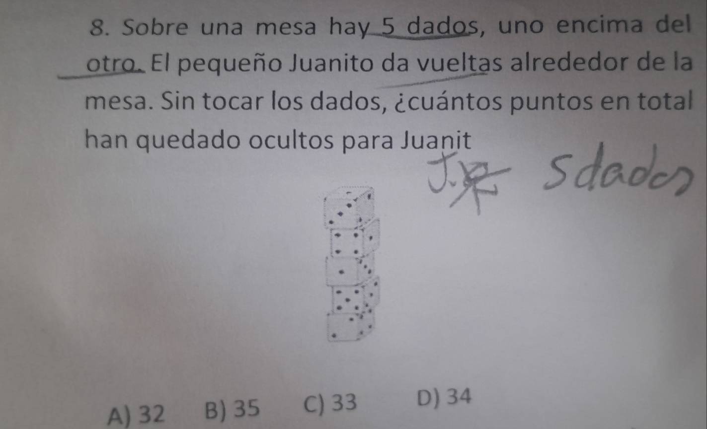 Sobre una mesa hay 5 dados, uno encima del
otro. El pequeño Juanito da vueltas alrededor de la
mesa. Sin tocar los dados, ¿cuántos puntos en total
han quedado ocultos para Juanit
A) 32 B) 35 C) 33
D) 34