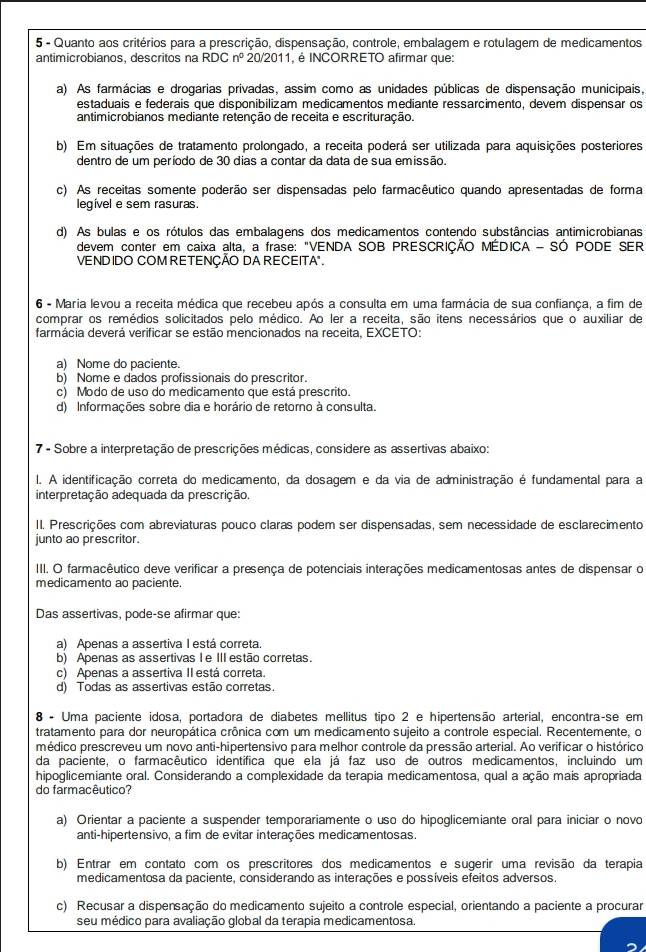 Quanto aos critérios para a prescrição, dispensação, controle, embalagem e rotulagem de medicamentos
antimicrobianos, descritos na RDCn^0 20/2011, é INCORRETO afirmar que:
a) As farmácias e drogarias privadas, assim como as unidades públicas de dispensação municipais,
estaduais e federais que disponibilizam medicamentos mediante ressarcimento, devem dispensar os
antimicrobianos mediante retenção de receita e escrituração.
b) Em situações de tratamento prolongado, a receita poderá ser utilizada para aquisições posteriores
dentro de um período de 30 dias a contar da data de sua emissão.
c) As receitas somente poderão ser dispensadas pelo farmacêutico quando apresentadas de forma
legível e sem rasuras.
d) As bulas e os rótulos das embalagens dos medicamentos contendo substâncias antimicrobianas
devem conter em caixa alta, a frase: "VENDA SOB PRESCRIÇÃO MÉDICA - SÓ PODE SER
VENDIDO COM RETENÇÃO DA RECEITA"
6 - Maria levou a receita médica que recebeu após a consulta em uma farmácia de sua confiança, a fim de
comprar os remédios solicitados pelo médico. Ao ler a receita, são itens necessários que o auxiliar de
farmácia deverá verificar se estão mencionados na receita, EXCETO:
a) Nome do paciente.
b) Nome e dados profissionais do prescritor.
c) Modo de uso do medicamento que está prescrito.
d) Informações sobre dia e horário de retoro à consulta.
7 - Sobre a interpretação de prescrições médicas, considere as assertivas abaixo:
l. A identificação correta do medicamento, da dosagem e da via de administração é fundamental para a
interpretação adequada da prescrição.
II. Prescrições com abreviaturas pouco claras podem ser dispensadas, sem necessidade de esclarecimento
junto ao prescritor.
III. O farmacêutico deve verificar a presença de potenciais interações medicamentosas antes de dispensar o
medicamento ao paciente.
Das assertivas, pode-se afirmar que:
a) Apenas a assertiva I está correta.
b) Apenas as assertivas Ie IIIestão corretas.
c) Apenas a assertiva II está correta.
d) Todas as assertivas estão corretas.
8 - Uma paciente idosa, portadora de diabetes mellitus tipo 2 e hipertensão arterial, encontra-se em
tratamento para dor neuropática crônica com um medicamento sujeito a controle especial. Recentemente, o
médico prescreveu um novo anti-hipertensivo para melhor controle da pressão arterial. Ao verificar o histórico
da paciente, o farmacêutico identífica que ela já faz uso de outros medicamentos, incluindo um
hipoglicemiante oral. Considerando a complexidade da terapia medicamentosa, qual a ação mais apropriada
do farmacêutico?
a) Orientar a paciente a suspender temporariamente o uso do hipoglicemiante oral para iniciar o novo
anti-hipertensivo, a fim de evitar interações medicamentosas.
b) Entrar em contato com os prescritores dos medicamentos e sugerir uma revisão da terapia
medicamentosa da paciente, considerando as interações e possíveis efeitos adversos.
c) Recusar a dispensação do medicamento sujeito a controle especial, orientando a paciente a procurar
seu médico para avaliação global da terapia medicamentosa.