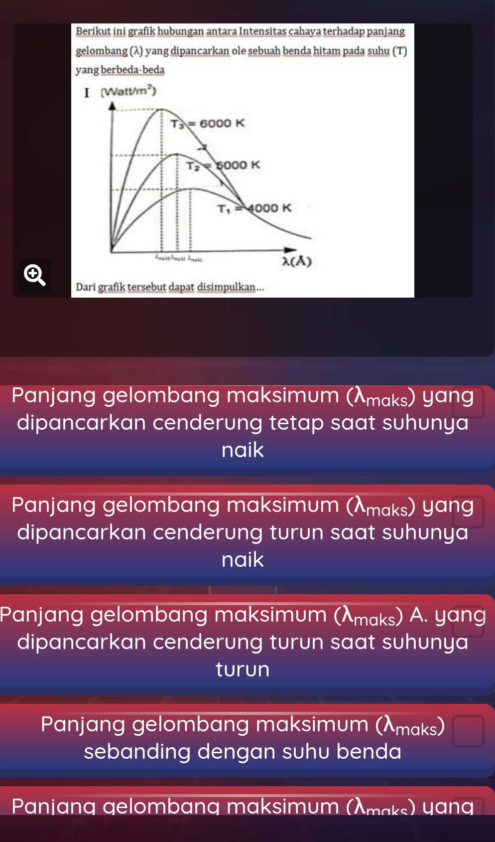 Berikut ini grafik hubungan antara Intensitas cahaya terhadap panjang
gelombang (λ) yang dipancarkan ole sebuah benda hitam pada suhu (T)
yang berbeda-beda
I (Watt/m^2)
T_3=6000K
T_2=5000K
T_1=4000K. m∠ 12Mm∠ 22lambda _m no k
lambda (A) 
④
Dari grafik tersebut dapat disimpulkan ...
Panjang gelombang maksimum (λmaks) yang
dipancarkan cenderung tetap saat suhunya
naik
Panjang gelombang maksimum (λmaks) yang
dipancarkan cenderung turun saat suhunya
naik
Panjang gelombang maksimum (λmaks) A. yang
dipancarkan cenderung turun saat suhunya
turun
Panjang gelombang maksimum (λmaks)
sebanding dengan suhu benda
Panjang gelombang maksimum (λmąks) yang