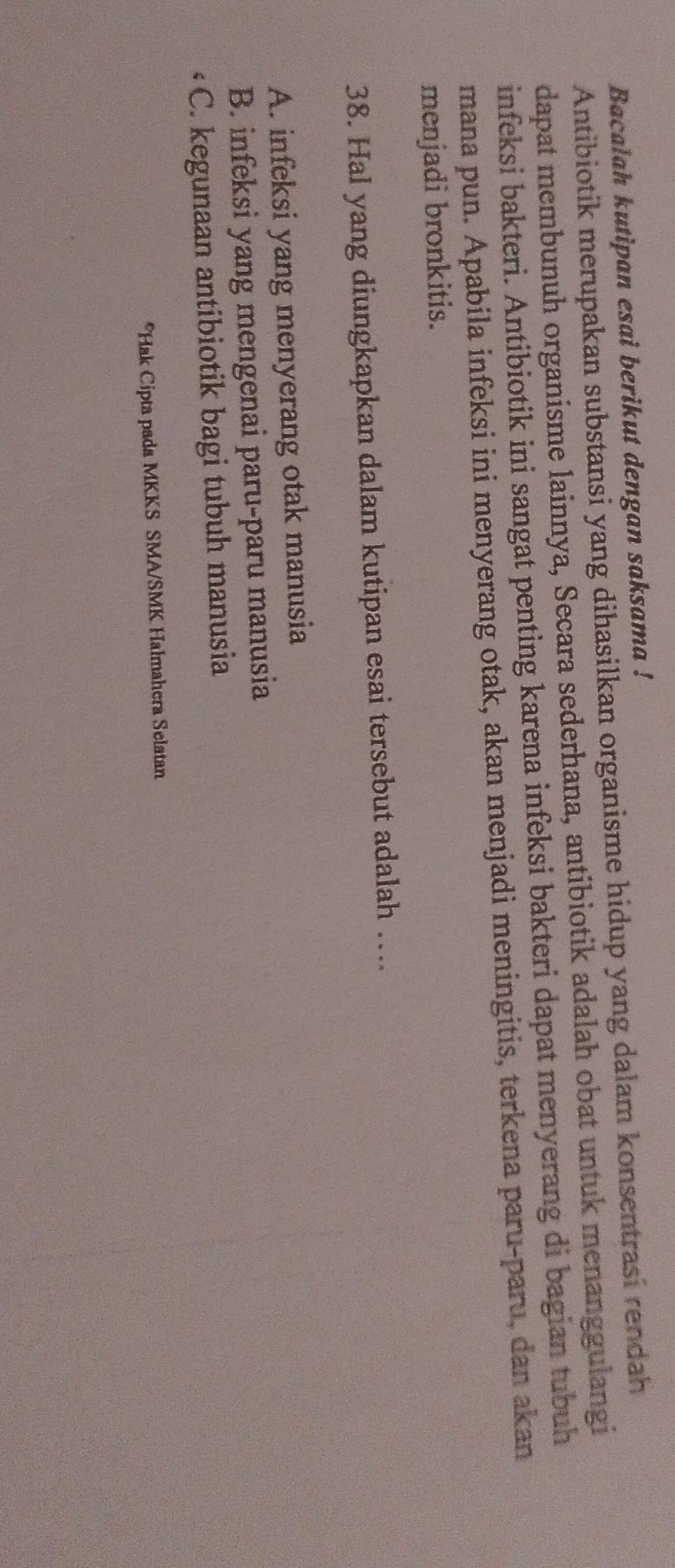 Bacalah kutipan esai berikut dengan saksama !
Antibiotik merupakan substansi yang dihasilkan organisme hidup yang dalam konsentrasi rendah
dapat membunuh organisme lainnya, Secara sederhana, antibiotik adalah obat untuk menanggulangi
infeksi bakteri. Antibiotik ini sangat penting karena infeksi bakteri dapat menyerang di bagian tubuh
mana pun. Apabila infeksi ini menyerang otak, akan menjadi meningitis, terkena paru-paru, dan akan
menjadi bronkitis.
38. Hal yang diungkapkan dalam kutipan esai tersebut adalah ….
A. infeksi yang menyerang otak manusia
B. infeksi yang mengenai paru-paru manusia
C. kegunaan antibiotik bagi tubuh manusia
*Hak Cipta pada MKKS SMA/SMK Halmahera Selatan