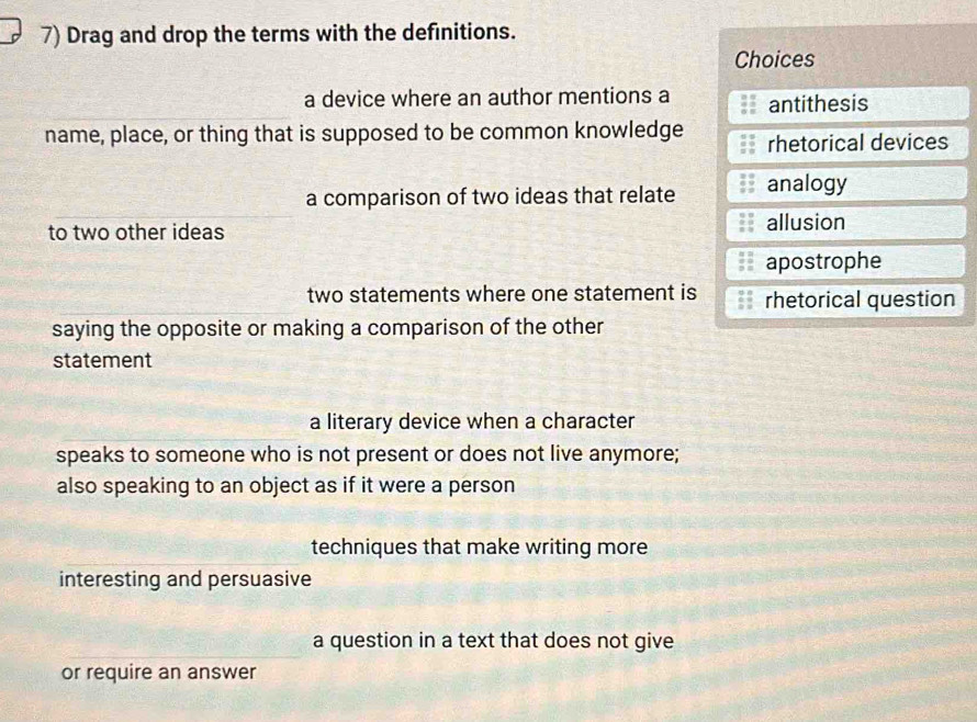 Drag and drop the terms with the definitions.
Choices
a device where an author mentions a antithesis
name, place, or thing that is supposed to be common knowledge rhetorical devices
a comparison of two ideas that relate analogy
to two other ideas allusion
apostrophe
two statements where one statement is rhetorical question
saying the opposite or making a comparison of the other
statement
a literary device when a character
speaks to someone who is not present or does not live anymore;
also speaking to an object as if it were a person
techniques that make writing more
interesting and persuasive
a question in a text that does not give
or require an answer