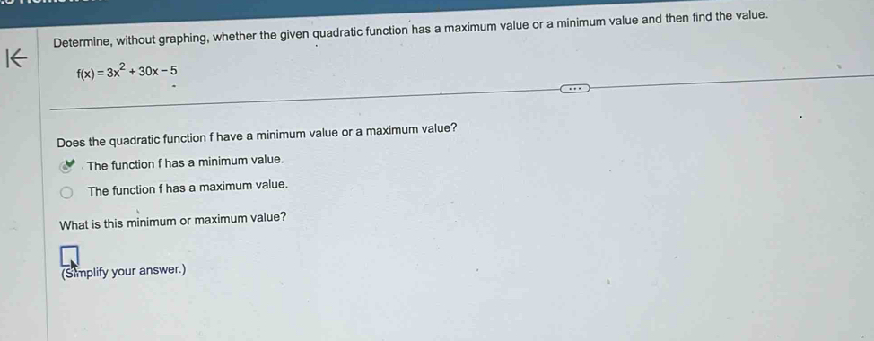 Determine, without graphing, whether the given quadratic function has a maximum value or a minimum value and then find the value.
f(x)=3x^2+30x-5
Does the quadratic function f have a minimum value or a maximum value? 
The function f has a minimum value. 
The function f has a maximum value. 
What is this minimum or maximum value? 
(Simplify your answer.)