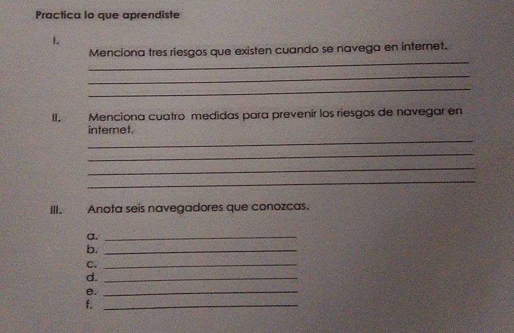 Practica lo que aprendiste 
1 
_ 
Menciona tres riesgos que existen cuando se navega en internet. 
_ 
_ 
II. Menciona cuatro medidas para prevenir los riesgos de navegar en 
_ 
internet. 
_ 
_ 
_ 
III. Anota seis navegadores que conozcas. 
a._ 
b._ 
C._ 
d._ 
e._ 
f._