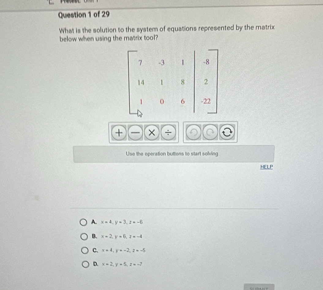 What is the solution to the system of equations represented by the matrix
below when using the matrix tool?
+)(-)(* )(/ 
Use the operation buttons to start solving.
HELP
A. x=4, y=3, z=-6
B. x=2, y=6, z=-4
C、 x=4, y=-2, z=-5
D. x=2, y=5, z=-7
SURMIT