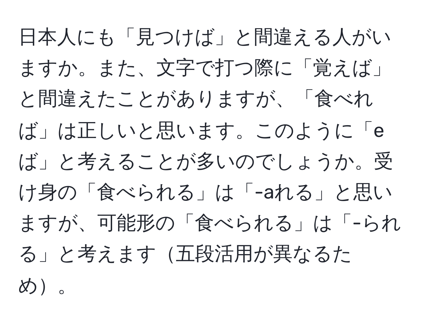 日本人にも「見つけば」と間違える人がいますか。また、文字で打つ際に「覚えば」と間違えたことがありますが、「食べれば」は正しいと思います。このように「eば」と考えることが多いのでしょうか。受け身の「食べられる」は「-aれる」と思いますが、可能形の「食べられる」は「-られる」と考えます五段活用が異なるため。