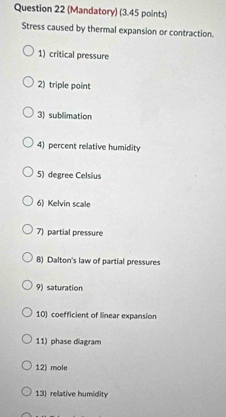 (Mandatory) (3.45 points) 
Stress caused by thermal expansion or contraction. 
1) critical pressure 
2) triple point 
3) sublimation 
4) percent relative humidity 
5) degree Celsius 
6) Kelvin scale 
7) partial pressure 
8) Dalton's law of partial pressures 
9) saturation 
10) coefficient of linear expansion 
11) phase diagram 
12) mole 
13) relative humidity