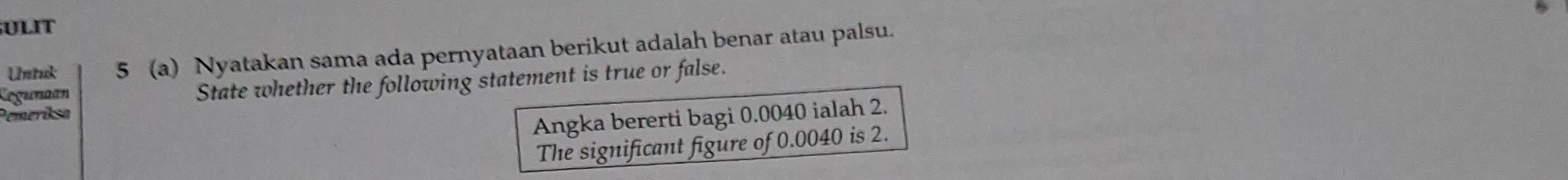 ULIT 
Untuk 5 (a) Nyatakan sama ada pernyataan berikut adalah benar atau palsu. 
Cegunaan 
State whether the following statement is true or false. 
Pemeriksa 
Angka bererti bagi 0.0040 ialah 2. 
The significant figure of 0.0040 is 2.