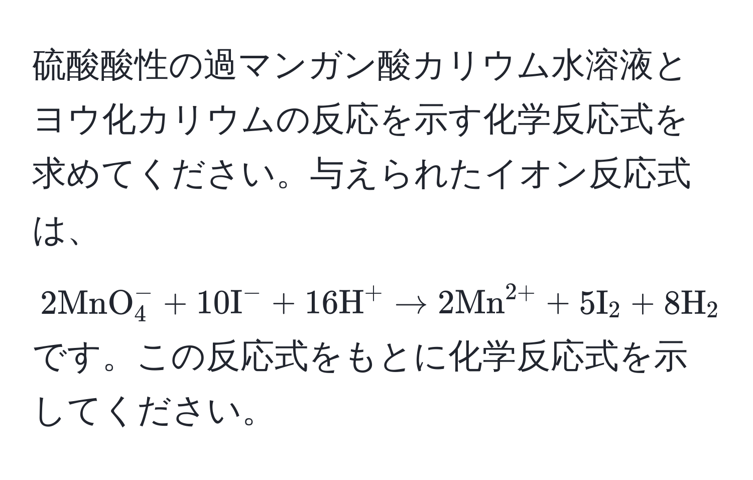 硫酸酸性の過マンガン酸カリウム水溶液とヨウ化カリウムの反応を示す化学反応式を求めてください。与えられたイオン反応式は、$2MnO_4^(- + 10I^- + 16H^+ → 2(Mn)^(2+) + 5I)_2 + 8H_2O$ です。この反応式をもとに化学反応式を示してください。