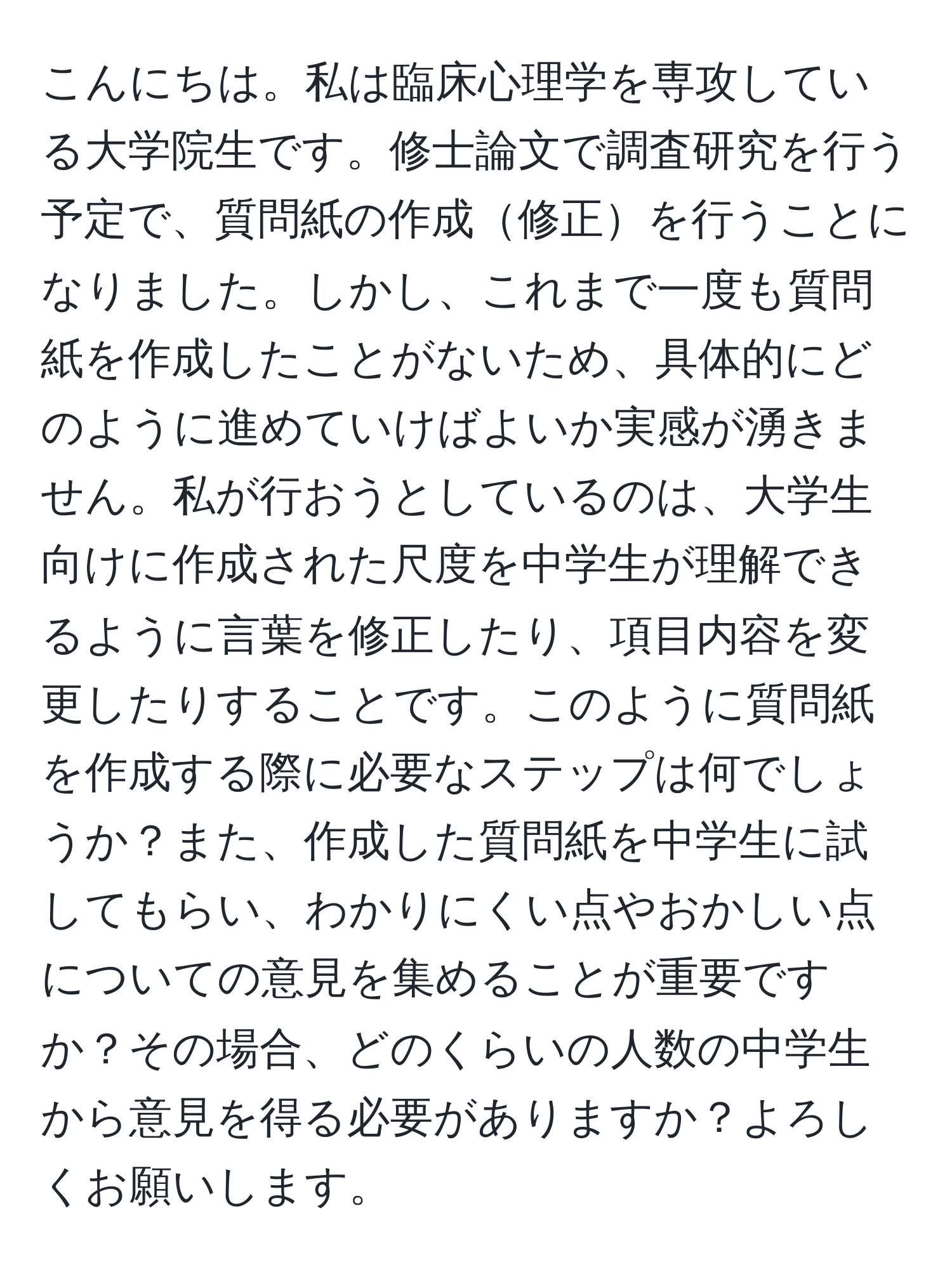 こんにちは。私は臨床心理学を専攻している大学院生です。修士論文で調査研究を行う予定で、質問紙の作成修正を行うことになりました。しかし、これまで一度も質問紙を作成したことがないため、具体的にどのように進めていけばよいか実感が湧きません。私が行おうとしているのは、大学生向けに作成された尺度を中学生が理解できるように言葉を修正したり、項目内容を変更したりすることです。このように質問紙を作成する際に必要なステップは何でしょうか？また、作成した質問紙を中学生に試してもらい、わかりにくい点やおかしい点についての意見を集めることが重要ですか？その場合、どのくらいの人数の中学生から意見を得る必要がありますか？よろしくお願いします。