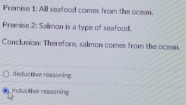 Premise 1: All seafood comes from the ocean.
Premise 2: Salmon is a type of seafood.
Conclusion: Therefore, salmon comes from the ocean.
deductive reasoning
inductive reasoning