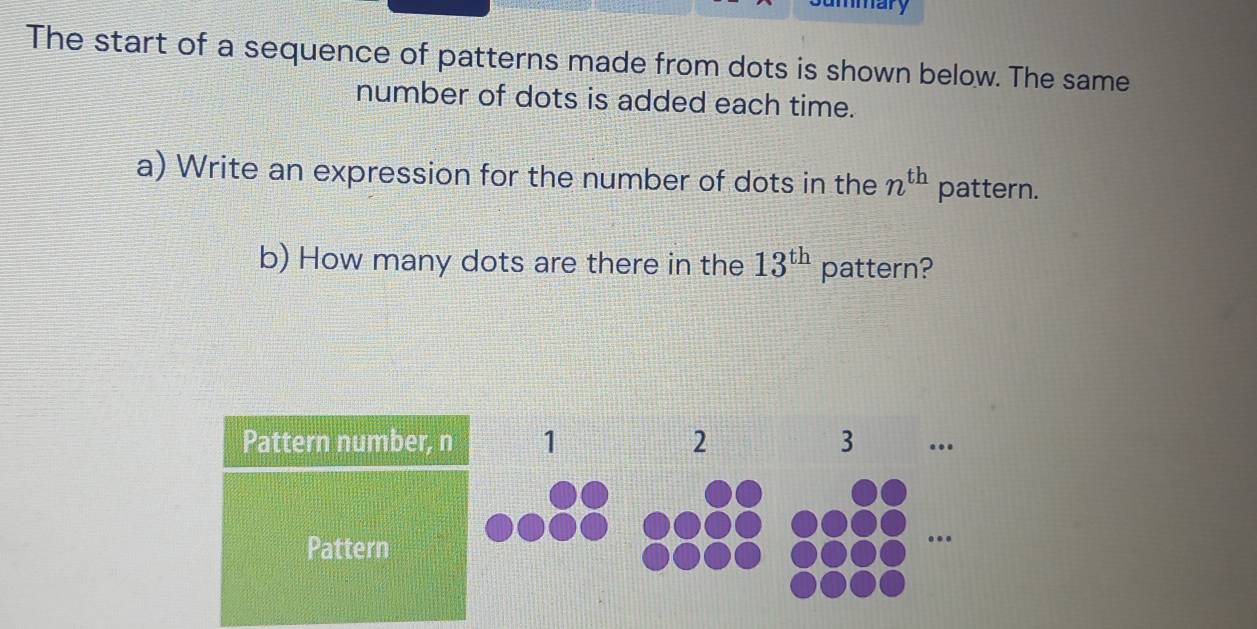 mmary 
The start of a sequence of patterns made from dots is shown below. The same 
number of dots is added each time. 
a) Write an expression for the number of dots in the n^(th) pattern. 
b) How many dots are there in the 13^(th) pattern? 
Pattern number, 
Pattern