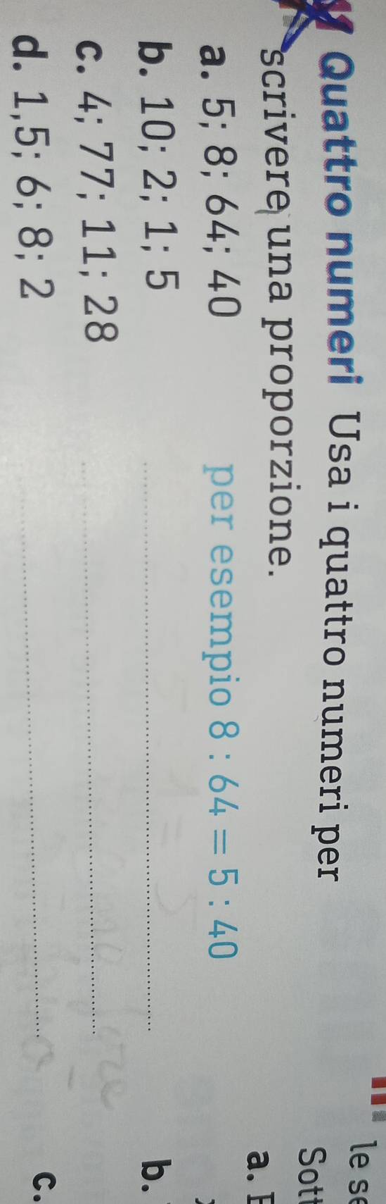 le s 
Quattro numeri Usa i quattro numeri per 
Sot 
scrivere una proporzione. 
a. E 
a. 5; 8; 64; 40 per esempio 8:64=5:40
b. 10; 2; 1; 5 _b. 
c. 4; 77; 11; 28 _ 
d. 1, 5; 6; 8; 2 _ 
C.