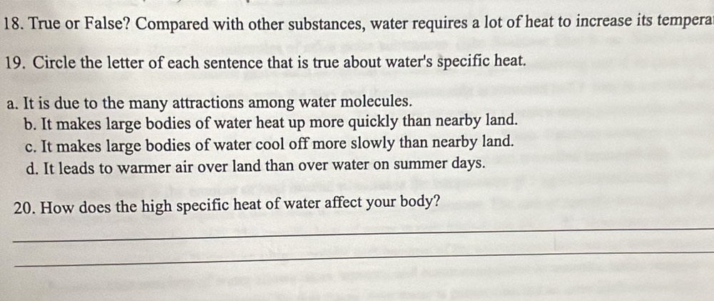 True or False? Compared with other substances, water requires a lot of heat to increase its tempera
19. Circle the letter of each sentence that is true about water's specific heat.
a. It is due to the many attractions among water molecules.
b. It makes large bodies of water heat up more quickly than nearby land.
c. It makes large bodies of water cool off more slowly than nearby land.
d. It leads to warmer air over land than over water on summer days.
20. How does the high specific heat of water affect your body?
_
_