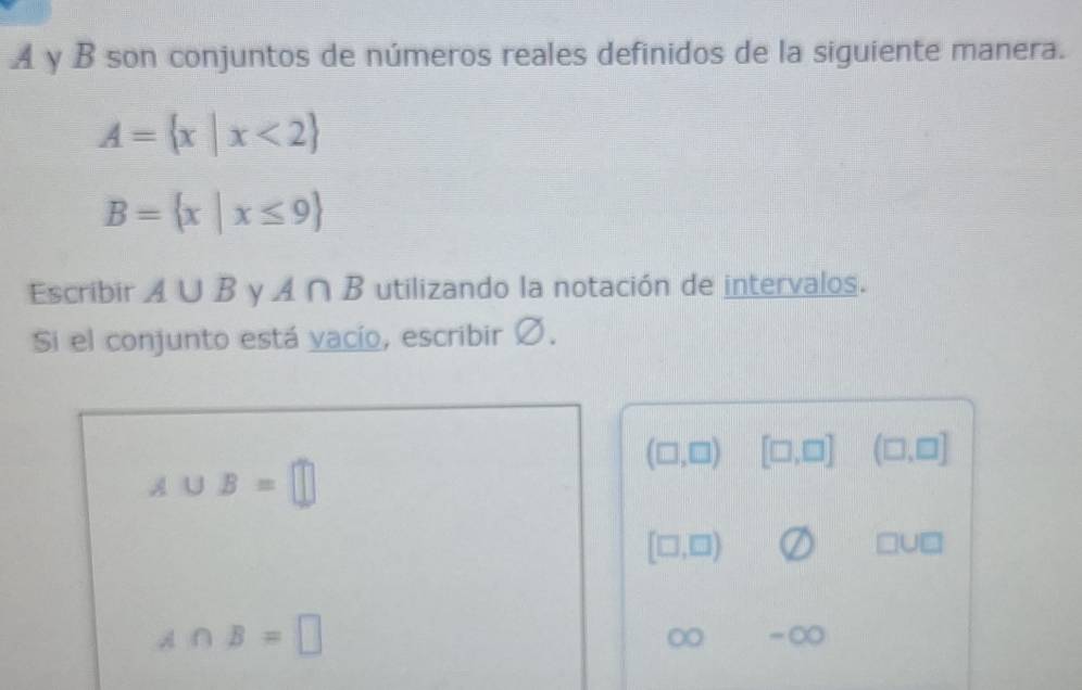 A γ B son conjuntos de números reales definidos de la siguiente manera.
A= x|x<2
B= x|x≤ 9
Escribir A∪ B y A∩ B utilizando la notación de intervalos. 
Si el conjunto está vacío, escribir Ø.
(□ ,□ ) [□ ,□ ] (□ ,□ ]
A∪ B=□
[□ ,□ )
□ U□
A∩ B=□
∞ =C C