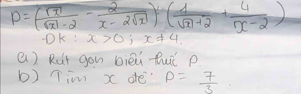 P=( sqrt(x)/sqrt(x)-2 - 2/x-2sqrt(x) )( 1/sqrt(x)+2 + 4/x-2 )
OK: x>0; x!= 4. 
(). Rut gon bièù fué p.
b) Tim x dfe" P= 7/3 .