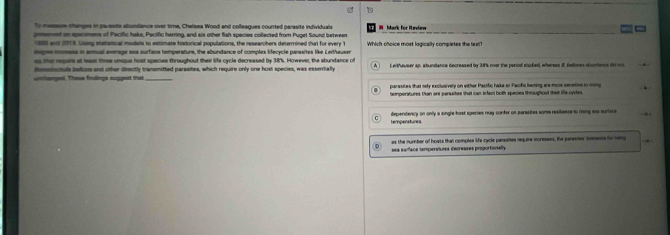 To messure changes in parasite abundance over time, Chelsea Wood and colleagues counted parasite individuals Mark for Review
presened on spacimens of Pacific hake, Pacific herring, and six other fish species collected from Puget Sound between
1880 and 2019. Using statistical modals to estimate historical populations, the researchers determined that for every 1 Which choice most logically completes the text?
degree inomasa in anmual average sea surface temperature, the abundance of complex lifecycle parasites like Leithauser
es that requre at least three unque host species throughout their life cycle decreased by 38%. However, the abundance of
ilomsinutuls belloms and other directly transmitted parasites, which require only one host species, was essentially Leithauser sp. abundance decreased by 38% over the period studied, whereas 8. bellones abuntncs th r
unclanged. These findings suggest that_
parasites that rely exclusively on either Pacific hake or Pacific henting are more senstive to rising
temperatures than are parasites that can infect both species throughout thee life cycles
dependency on only a single host species may confer on parasites some resiliance to rising ska surface
temperatures.
as the number of hosts that complex life cycle parasites require increases, the parasites' toerancs for neng
sea surface temperatures decreases proportionally