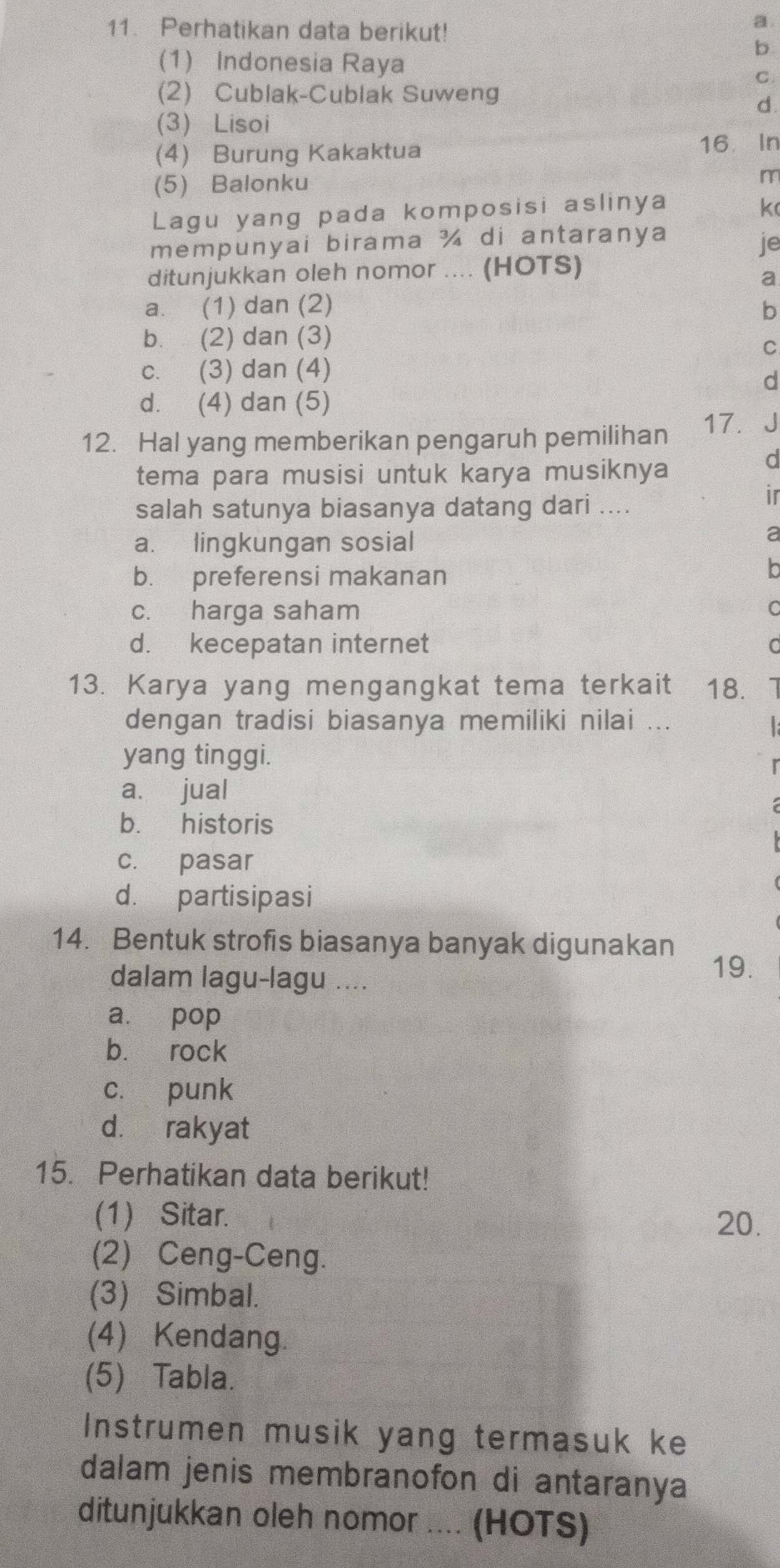 Perhatikan data berikut!
a
b
(1) Indonesia Raya
C.
(2) Cublak-Cublak Suweng
d.
(3) Lisoi
(4) Burung Kakaktua 16 In
(5) Balonku
m
Lagu yang pada komposisi aslinya k
mempunyai birama ¾ di antaranya
je
ditunjukkan oleh nomor .... (HOTS)
a
a. (1) dan (2) b
b. (2) dan (3)
C
c. (3) dan (4)
d
d. (4) dan (5)
17. J
12. Hal yang memberikan pengaruh pemilihan
tema para musisi untuk karya musiknya
d
salah satunya biasanya datang dari ....
ir
a. lingkungan sosial
a
b. preferensi makanan
In
c. harga saham C
d. kecepatan internet C
13. Karya yang mengangkat tema terkait 18. 1
dengan tradisi biasanya memiliki nilai ...
yang tinggi.
a. jual
b. historis
c. pasar
d. partisipasi
14. Bentuk strofis biasanya banyak digunakan
dalam lagu-lagu ....
19.
a. pop
b. rock
cí punk
d. rakyat
15. Perhatikan data berikut!
(1) Sitar. 20.
(2) Ceng-Ceng.
(3) Simbal.
(4) Kendang.
(5) Tabla.
Instrumen musik yang termasuk ke
dalam jenis membranofon di antaranya
ditunjukkan oleh nomor .... (HOTS)