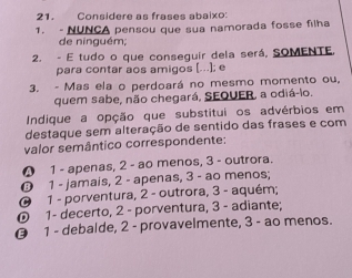 Considere as frases abaixo:
1. - NUNCA pensou que sua namorada fosse filha
de ninguém;
2. - E tudo o que consequir dela será, SOMENTE,
para contar aos amigos [...]; e
3. - Mas ela o perdoará no mesmo momento ou,
quem sabe, não chegará, SEQUER, a odiá-lo.
Indique a opção que substitui os advérbios em
destaque sem alteração de sentido das frases e com
valor semântico correspondente:
❹ 1 - apenas, 2 - ao menos, 3 - outrora.
0 1 - jamais, 2 - apenas, 3 - ao menos;
0 1 - porventura, 2 - outrora, 3 - aquém;
0 1 - decerto, 2 - porventura, 3 - adiante;
0 1 - debalde, 2 - provavelmente, 3 - ao menos.