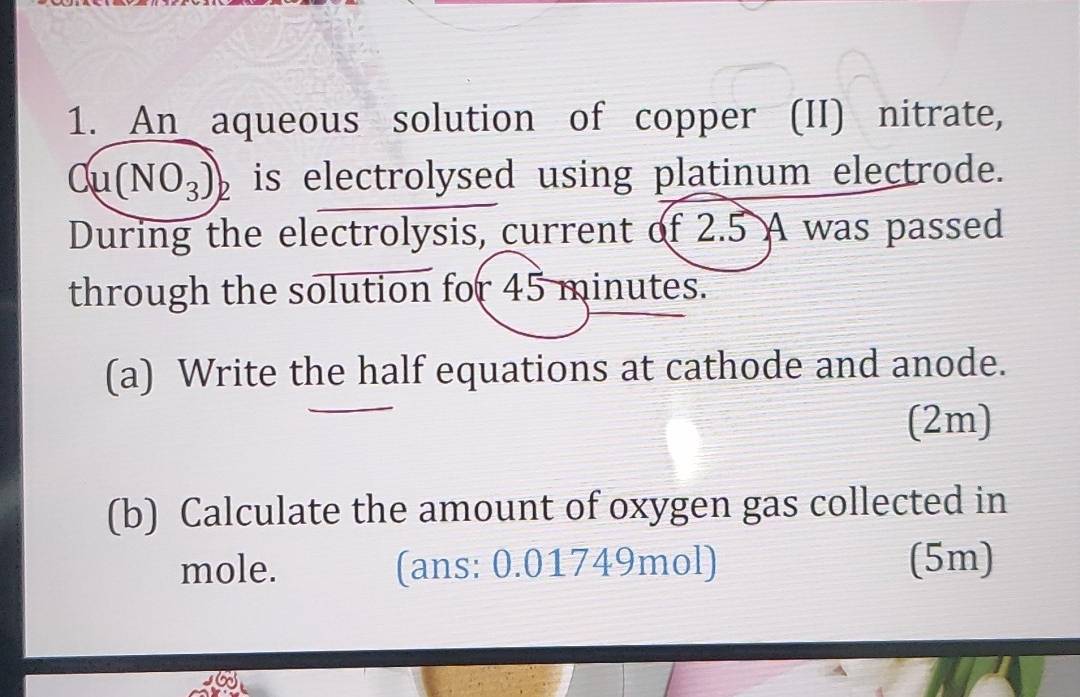 An aqueous solution of copper (II) nitrate, 
Cu (NO_3)_2 is electrolysed using platinum electrode. 
During the electrolysis, current of 2.5 A was passed 
through the solution for 45 minutes. 
(a) Write the half equations at cathode and anode. 
(2m) 
(b) Calculate the amount of oxygen gas collected in 
mole. (ans: 0.01749mol) (5m)