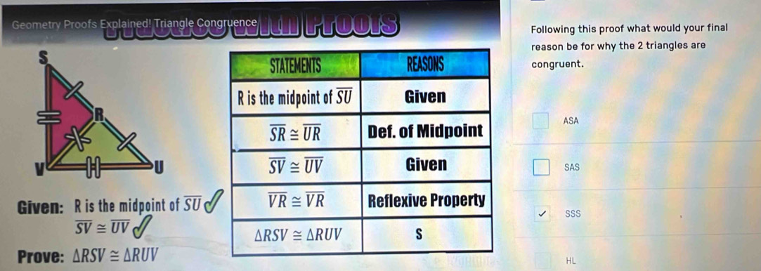 Geometry Proofs Explained! Triangle Congruence TOOIS
Following this proof what would your final
reason be for why the 2 triangles are
congruent.
ASA
SAS
Given: R is the midpoint of overline SU
SSS
overline SV≌ overline UV
Prove: △ RSV≌ △ RUV
HL