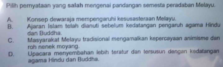 Pilih pernyataan yang salah mengenai pandangan semesta peradaban Melayu.
A. Konsep dewaraja mempengaruhi kesusasteraan Melayu.
B. Ajaran Islam telah dianuti sebelum kedatangan pengaruh agama Hindu
dan Buddha.
C.£ Masyarakat Melayu tradisional mengamalkan kepercayaan animisme dan
roh nenek moyang.
D. Upacara menyembahan lebih teratur dan tersusun dengan kedatangan
agama Hindu dan Buddha.