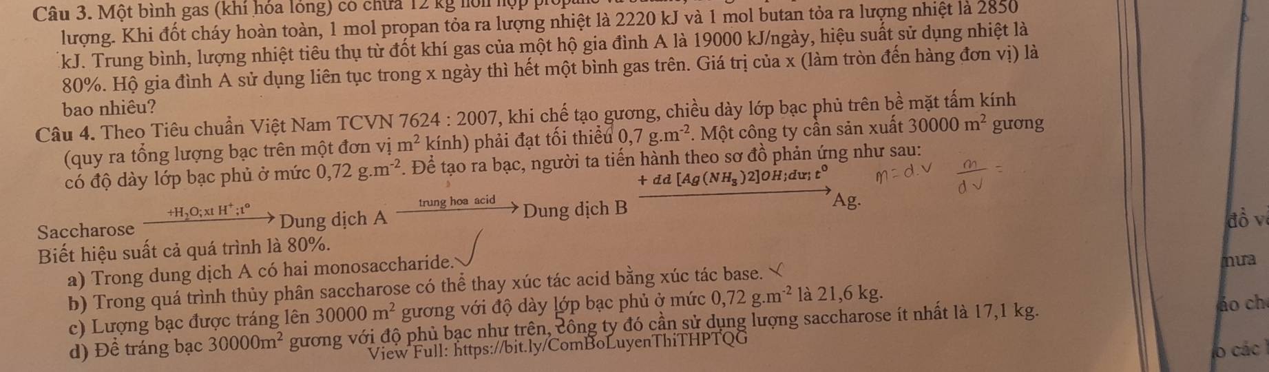 Một bình gas (khi hóa lóng) có chứa 12 kg hới hợp piối
lượng. Khi đốt cháy hoàn toàn, 1 mol propan tỏa ra lượng nhiệt là 2220 kJ và 1 mol butan tỏa ra lượng nhiệt là 2850
kJ. Trung bình, lượng nhiệt tiêu thụ từ đốt khí gas của một hộ gia đình A là 19000 kJ/ngày, hiệu suất sử dụng nhiệt là
80%. Hộ gia đình A sử dụng liên tục trong x ngày thì hết một bình gas trên. Giá trị của x (làm tròn đến hàng đơn vị) là
bao nhiêu?
Câu 4. Theo Tiêu chuẩn Việt Nam TCVN 76 624:2007 , khi chế tạo gương, chiều dày lớp bạc phủ trên bề mặt tấm kính
(quy ra tổng lượng bạc trên một đơn vị m^2 kính) phải đạt tối thiểu 0,7g.m^(-2) *. Một công ty cần sản xuất 30000m^2 guơng
có độ dày lớp bạc phủ ở mức 0,72g.m^(-2) F. Để tạo ra bạc, người ta tiến hành theo sơ đồ phản ứng như sau:
+dd[Ag(NH_3) 2]OH;dư; t
Saccharose xrightarrow +H_2O;x!H^+;t°to Dung dịch A xrightarrow trunghoaacidto Dung dịch B
Biết hiệu suất cả quá trình là 80%. đồ v
a) Trong dung dịch A có hai monosaccharide. mưa
b) Trong quá trình thủy phân saccharose có thể thay xúc tác acid bằng xúc tác base. 
c) Lượng bạc được tráng lên 30000m^2 gương với độ dày lớp bạc phủ ở mức 0,72g.m^(-2) là 21,6 kg.
d) Đề tráng bạc 30000m^2 gương với độ phủ bạc như trên, công ty đó cần sử dụng lượng saccharose ít nhất là 17,1 kg. áo ch
View Full: https://bit.ly/ComBoLuyenThiTHPTQG
lo các